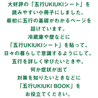 大好評の「五行UKIUKIシート」を 読みやすい小冊子にしました。 最初に五行の基礎がわかるページを 設けています。 冷蔵庫や壁などに 「五行UKIUKIシート」を貼って、 日々の暮らしで意識するようにして、 五行を詳しく学びたいときや、 何か症状が出て 対策を知りたいときなどに 「五行UKIUKI BOOK」を お役立てください。